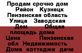 Продам срочно дом › Район ­ Кузнецк Пензенская область › Улица ­ Заводская › Дом ­ 59 › Общая площадь дома ­ 47 › Цена ­ 850 - Пензенская обл. Недвижимость » Дома, коттеджи, дачи продажа   